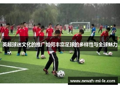 英超球迷文化的推广如何丰富足球的多样性与全球魅力