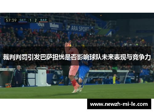 裁判判罚引发巴萨担忧是否影响球队未来表现与竞争力 裁判判罚引发巴萨担忧是否影响球队未来表现与竞争力