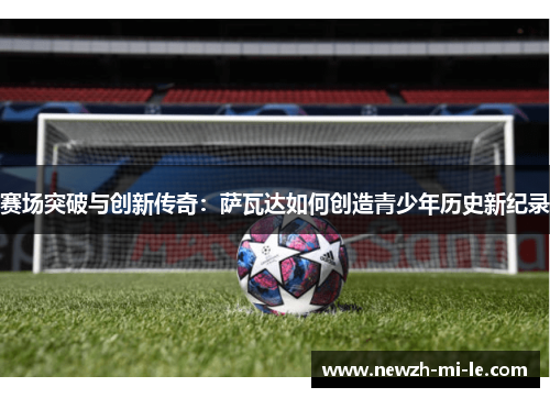 赛场突破与创新传奇：萨瓦达如何创造青少年历史新纪录