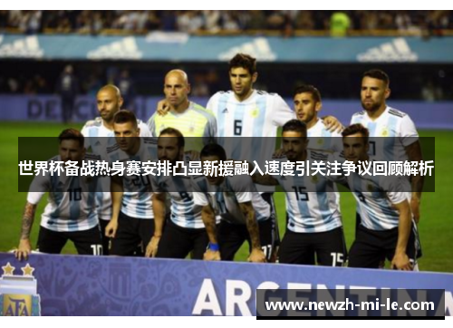 世界杯备战热身赛安排凸显新援融入速度引关注争议回顾解析 世界杯备战热身赛安排凸显新援融入速度引关注争议回顾解析
