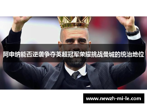 阿申纳能否逆袭争夺英超冠军荣耀挑战曼城的统治地位