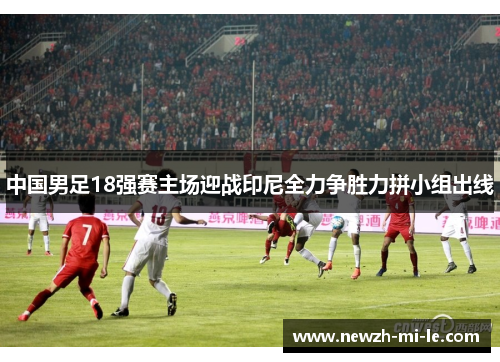 中国男足18强赛主场迎战印尼全力争胜力拼小组出线