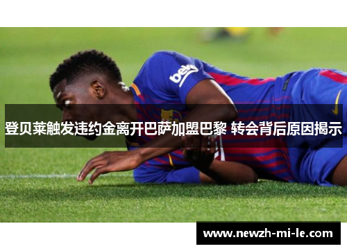 登贝莱触发违约金离开巴萨加盟巴黎 转会背后原因揭示