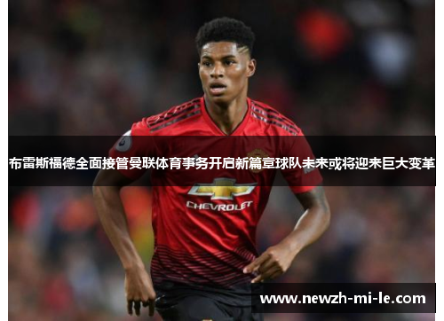 布雷斯福德全面接管曼联体育事务开启新篇章球队未来或将迎来巨大变革 布雷斯福德全面接管曼联体育事务开启新篇章球队未来或将迎来巨大变革