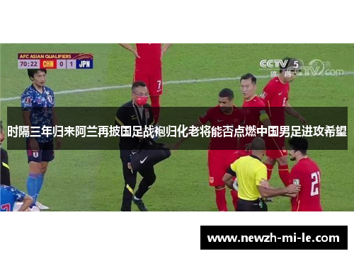 时隔三年归来阿兰再披国足战袍归化老将能否点燃中国男足进攻希望 时隔三年归来阿兰再披国足战袍归化老将能否点燃中国男足进攻希望