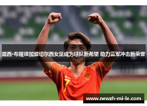 露西·布隆泽加盟切尔西女足成为球队新希望 助力蓝军冲击新荣誉