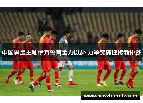 中国男足主帅伊万誓言全力以赴 力争突破迎接新挑战